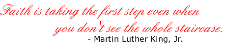 Faith is taking the first step even when                    you don't see the whole staircase.                              - Martin Luther King, Jr.